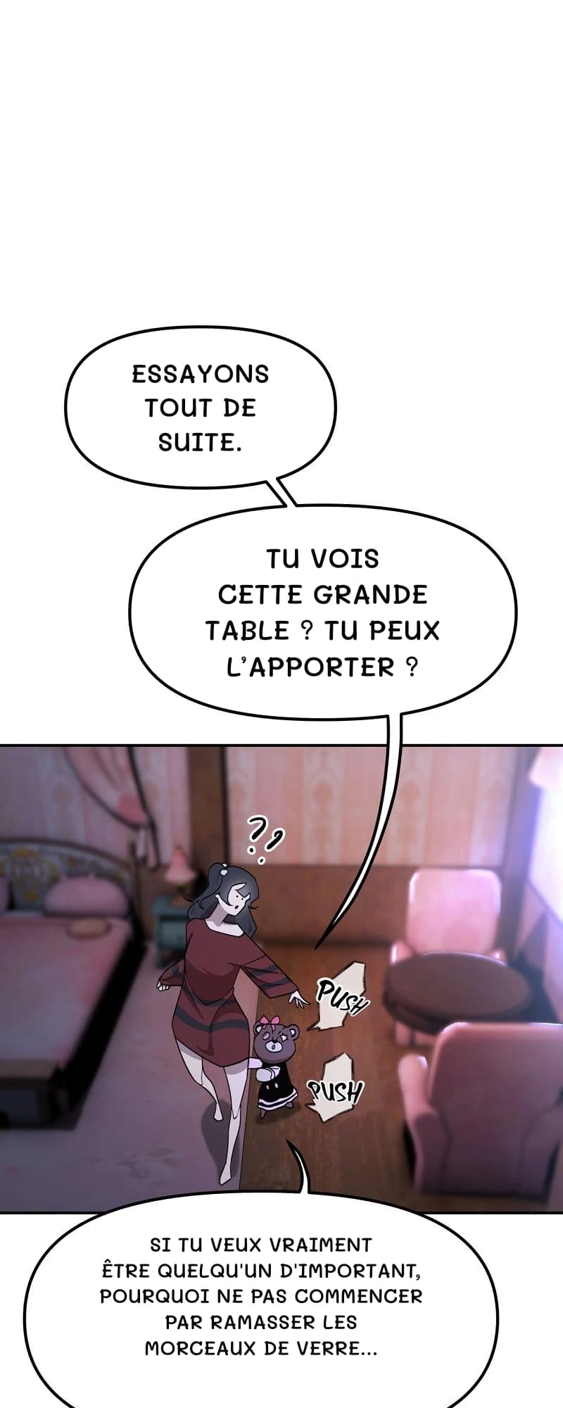 Essayons tout de suite.
Tu vois cette grande table ? Tu peux l’apporter ?
Si tu veux vraiment être quelqu'un d'important, pourquoi ne pas commencer par ramasser les morceaux de verre…