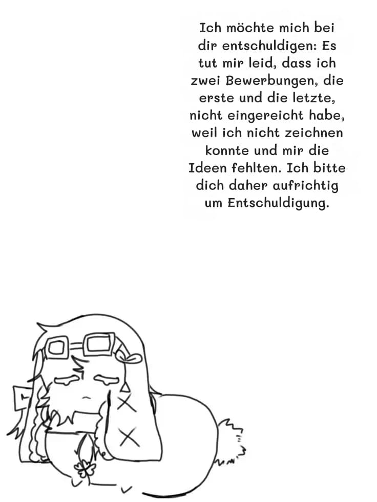 Ich möchte mich bei dir entschuldigen: Es tut mir leid, dass ich zwei Bewerbungen, die erste und die letzte, nicht eingereicht habe, weil ich nicht zeichnen konnte und mir die Ideen fehlten. Ich bitte dich daher aufrichtig um Entschuldigung.