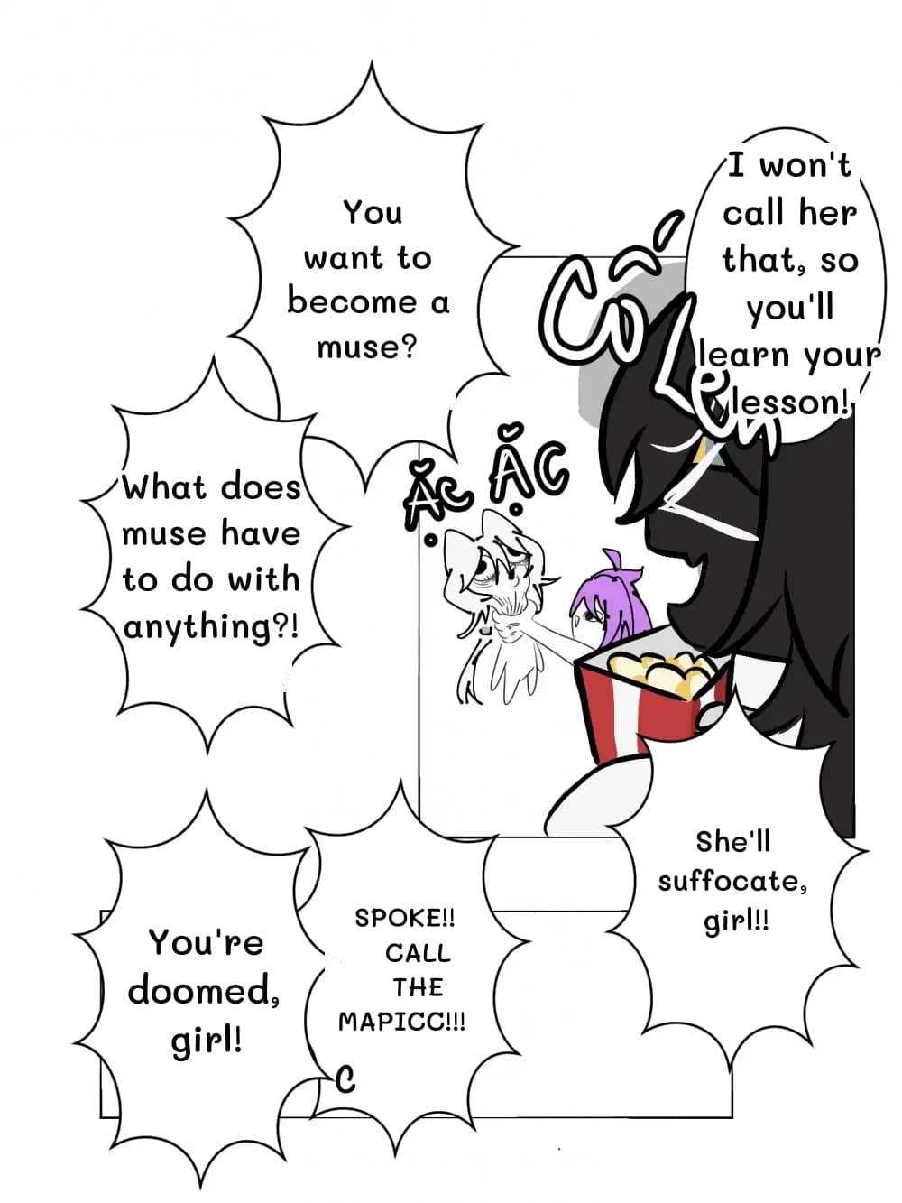 You want to become a muse?
I won't call her that, so you'll learn your lesson!
What does muse have to do with anything?!
She'll suffocate, girl!!
Spoke!! Call the mapicc!!!
You're doomed, girl!