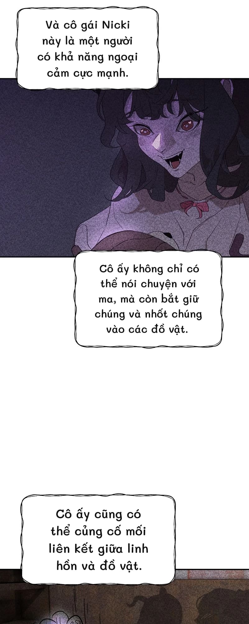 Và cô gái Nicki này là một người có khả năng ngoại cảm cực mạnh.
Cô ấy không chỉ có thể nói chuyện với ma, mà còn bắt giữ chúng và nhốt chúng vào các đồ vật.
Cô ấy cũng có thể củng cố mối liên kết giữa linh hồn và đồ vật.