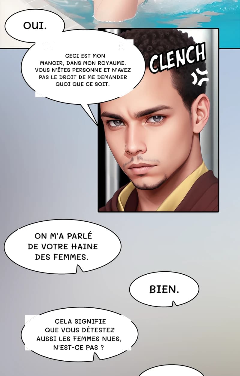Oui.
Ceci est mon manoir, dans mon royaume. Vous n'êtes personne et n'avez pas le droit de me demander quoi que ce soit.
On m'a parlé de votre haine des femmes.
Bien.
Cela signifie que vous détestez aussi les femmes nues, n'est-ce pas ?