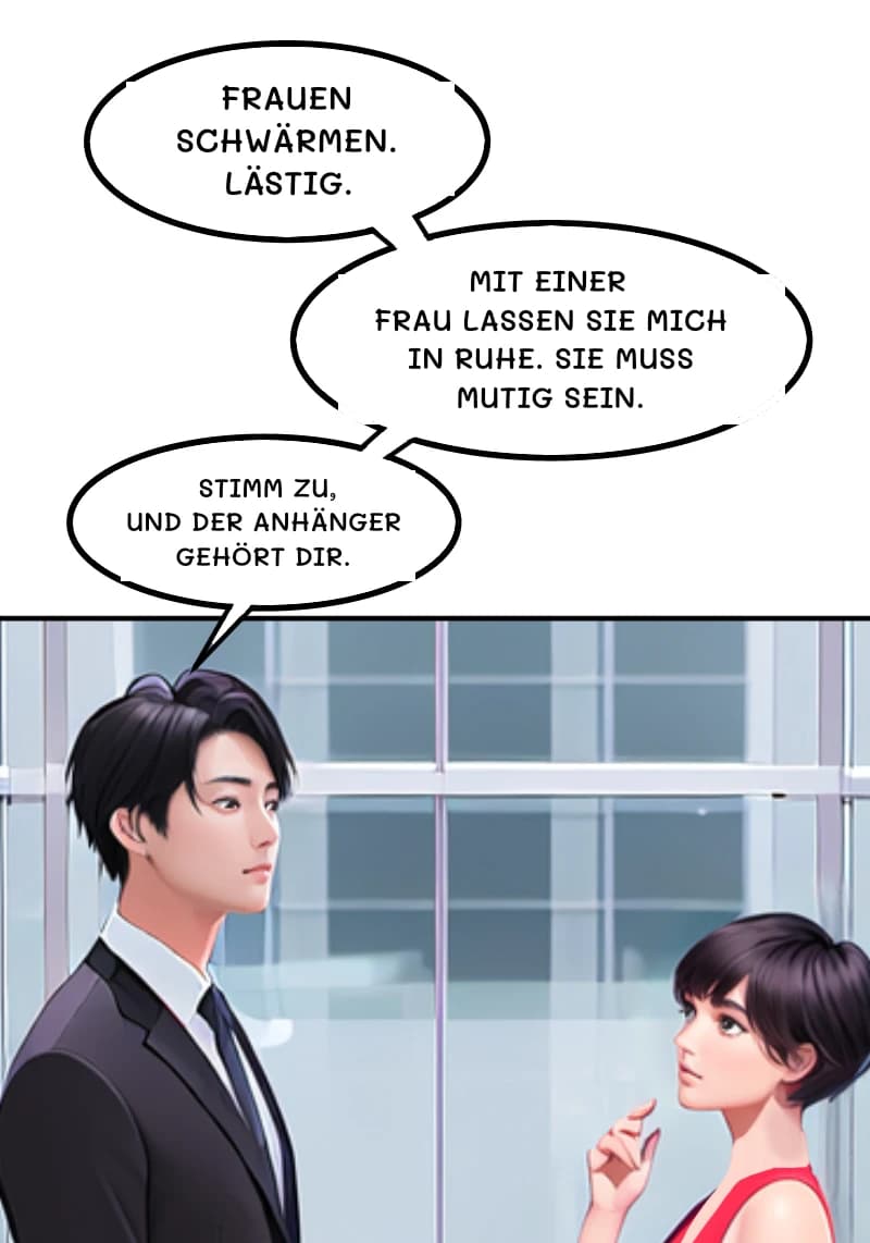 FRAUEN SCHWÄRMEN. LÄSTIG.
MIT EINER FRAU LASSEN SIE MICH IN RUHE. SIE MUSS MUTIG SEIN.
STIMM ZU, UND DER ANHÄNGER GEHÖRT DIR.