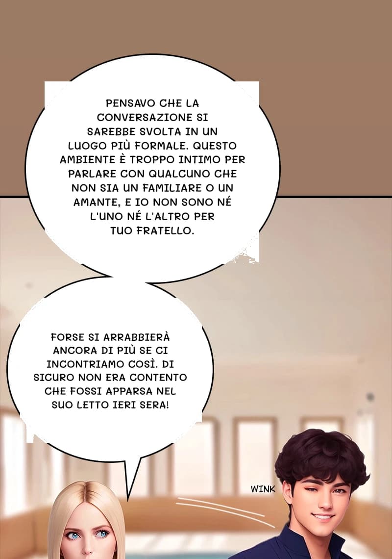 Pensavo che la conversazione si sarebbe svolta in un luogo più formale. Questo ambiente è troppo intimo per parlare con qualcuno che non sia un familiare o un amante, e io non sono né l'uno né l'altro per tuo fratello.
Forse si arrabbierà ancora di più se ci incontriamo così. Di sicuro non era contento che fossi apparsa nel suo letto ieri sera!