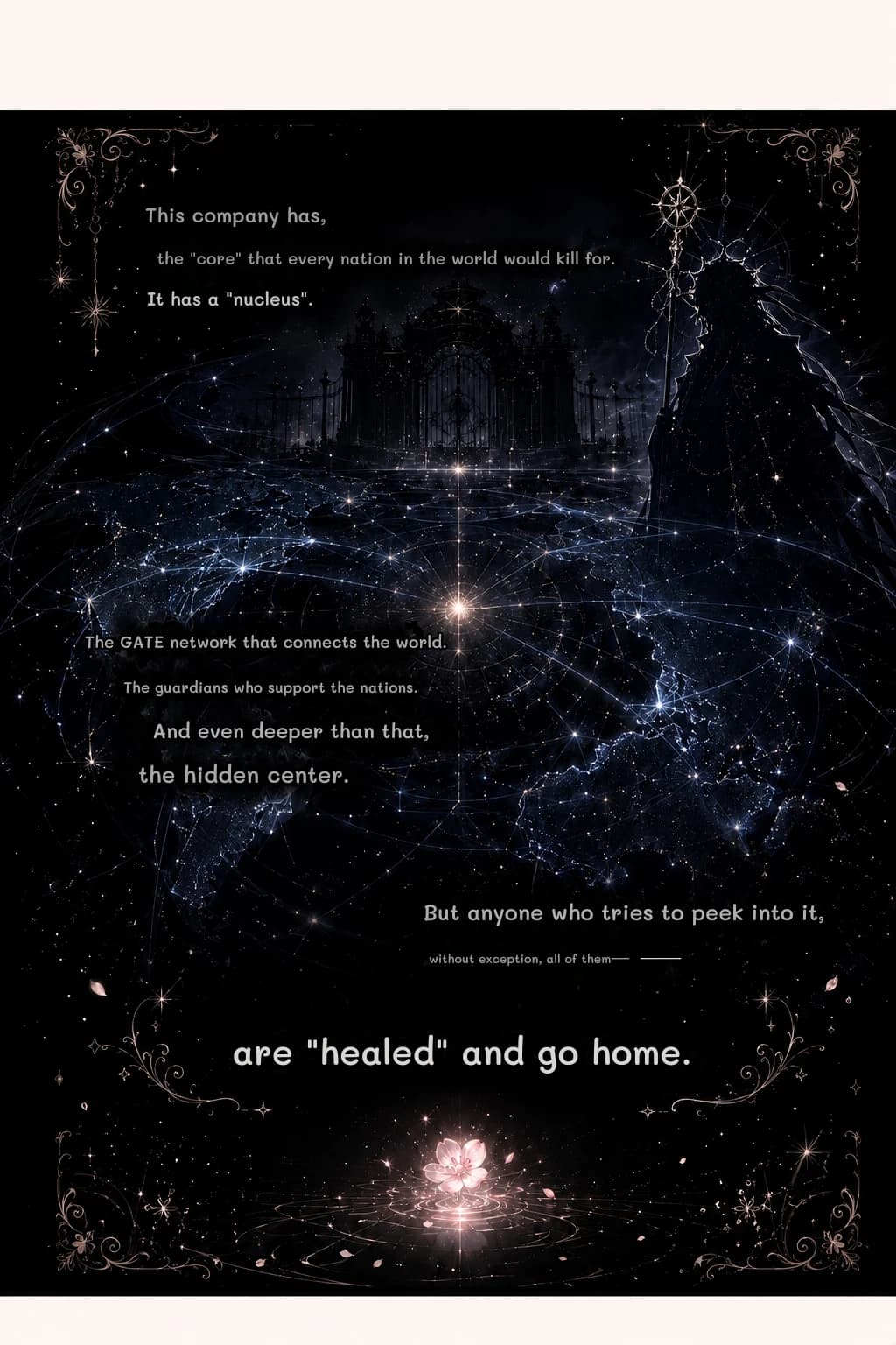 This company has,
the "core" that every nation in the world would kill for.
It has a "nucleus".
The GATE network that connects the world.
The guardians who support the nations.
And even deeper than that,
the hidden center.
But anyone who tries to peek into it,
without exception, all of them—
are "healed" and go home.