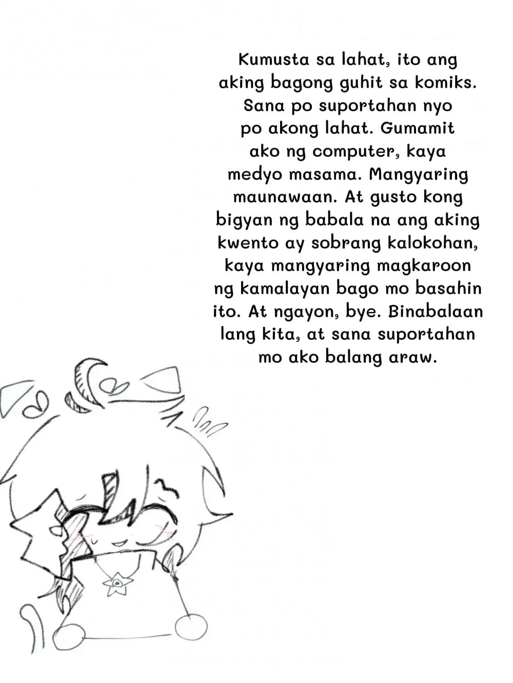 Kumusta sa lahat, ito ang aking bagong guhit sa komiks. Sana po suportahan nyo po akong lahat. Gumamit ako ng computer, kaya medyo masama. Mangyaring maunawaan. At gusto kong bigyan ng babala na ang aking kwento ay sobrang kalokohan, kaya mangyaring magkaroon ng kamalayan bago mo basahin ito. At ngayon, bye. Binabalaan lang kita, at sana suportahan mo ako balang araw.