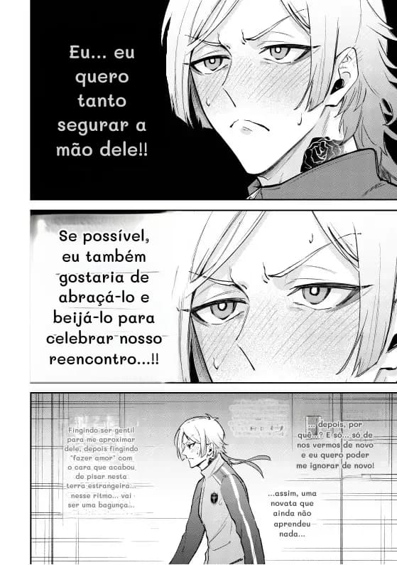 Eu... eu quero tanto segurar a mão dele!!
Se possível, eu também gostaria de abraçá-lo e beijá-lo para celebrar nosso reencontro...!!
Fingindo ser gentil para me aproximar dele, depois fingindo "fazer amor" com o cara que acabou de pisar nesta terra estrangeira... nesse ritmo... vai ser uma bagunça...
...
... depois, por quê...? E só... só de nos vermos de novo e eu quero poder me ignorar de novo!
...assim, uma novata que ainda não aprendeu nada...