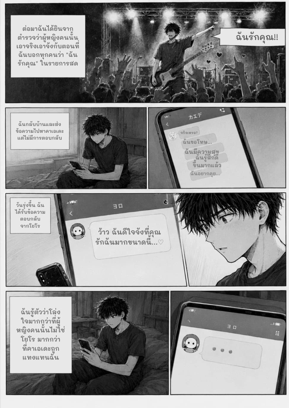 ต่อมาฉันได้ยินจากตำรวจว่าผู้หญิงคนนั้นเอาจริงเอาจังกับตอนที่ฉันบอกทุกคนว่า "ฉันรักคุณ" ในรายการสด
ฉันรักคุณ!!
ฉันกลับบ้านและส่งข้อความไปหาคาเอเดะ แต่ไม่มีการตอบกลับ
จริงเหรอ?
ฉันขอโทษ...
ฉันมีความสุข
ฉันรู้สึกดีขึ้นมากแล้ว
ฉันอยากคุย...
วันรุ่งขึ้น ฉันได้รับข้อความตอบกลับจากโยโร
ว้าว ฉันดีใจจังที่คุณรักฉันมากขนาดนี้...♡
ฉันรู้ตัวว่าโล่งใจมากกว่าที่ผู้หญิงคนนั้นไม่ใช่โยโร มากกว่าที่คาเอเดะถูกแทงแทนฉัน