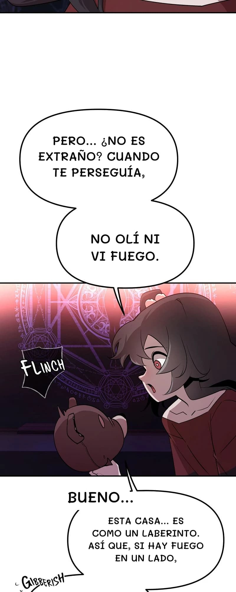 Pero... ¿No es extraño? Cuando te perseguía,
no olí ni vi fuego.
Bueno...
Esta casa... es como un laberinto. Así que, si hay fuego en un lado,
