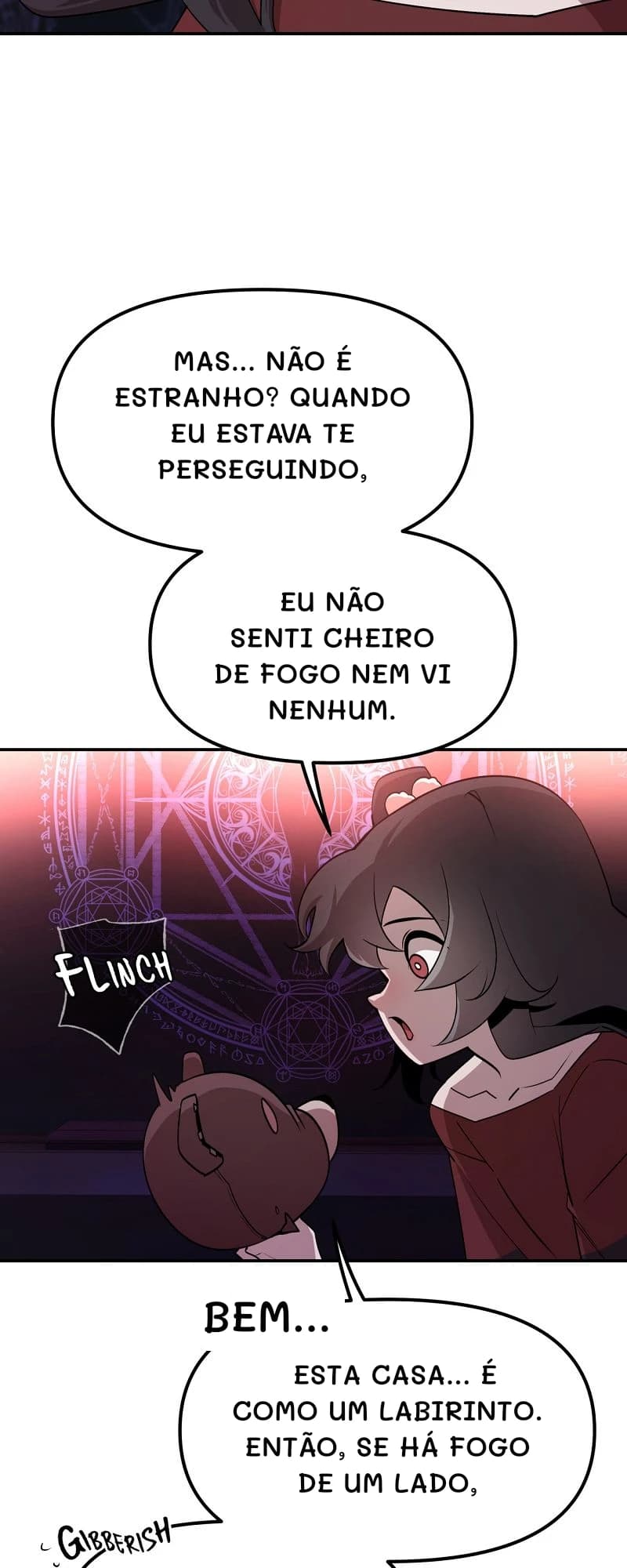 Mas... Não é estranho? Quando eu estava te perseguindo,
eu não senti cheiro de fogo nem vi nenhum.
Bem...
Esta casa... É como um labirinto. Então, se há fogo de um lado,