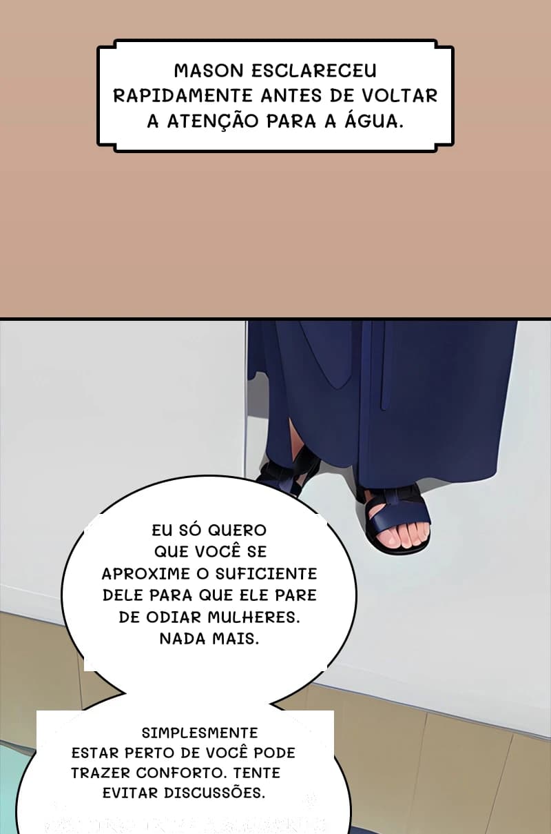 Mason esclareceu rapidamente antes de voltar a atenção para a água.
Eu só quero que você se aproxime o suficiente dele para que ele pare de odiar mulheres. Nada mais.
Simplesmente estar perto de você pode trazer conforto. Tente evitar discussões.