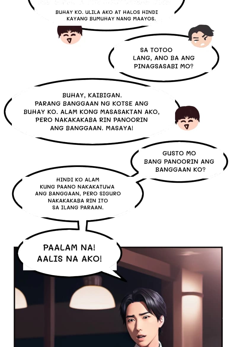 BUHAY KO. ULILA AKO AT HALOS HINDI KAYANG BUMUHAY NANG MAAYOS.
SA TOTOO LANG, ANO BA ANG PINAGSASABI MO?
BUHAY, KAIBIGAN. PARANG BANGGAAN NG KOTSE ANG BUHAY KO. ALAM KONG MASASAKTAN AKO, PERO NAKAKAKABA RIN PANOORIN ANG BANGGAAN. MASAYA!
GUSTO MO BANG PANOORIN ANG BANGGAAN KO?
HINDI KO ALAM KUNG PAANO NAKAKATUWA ANG BANGGAAN, PERO SIGURO NAKAKAKABA RIN ITO SA ILANG PARAAN.
PAALAM NA! AALIS NA AKO!