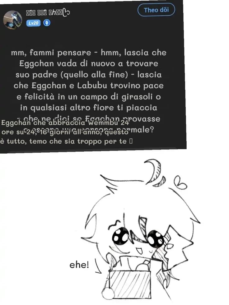 mm, fammi pensare - hmm, lascia che Eggchan vada di nuovo a trovare suo padre (quello alla fine) - lascia che Eggchan e Labubu trovino pace e felicità in un campo di girasoli o in qualsiasi altro fiore ti piaccia - che ne dici se Eggchan provasse a essere una persona normale?
Eggchan che abbraccia Wemmbu 24 ore su 24, 16 giorni all'anno, questo è tutto, temo che sia troppo per te 🥺
ehe!