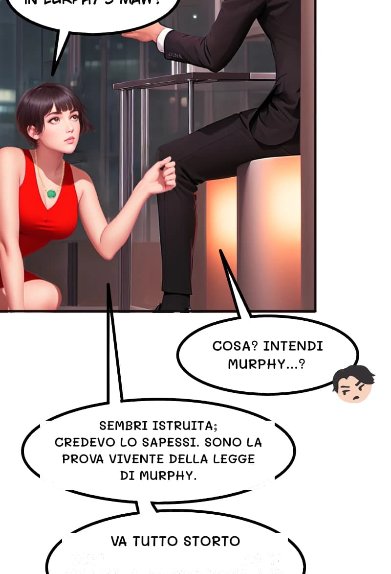 COSA? INTENDI MURPHY...?
SEMBRI ISTRUITA; CREDEVO LO SAPESSI. SONO LA PROVA VIVENTE DELLA LEGGE DI MURPHY.
VA TUTTO STORTO