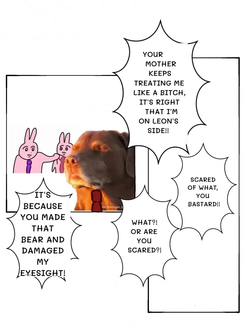 Your mother keeps treating me like a bitch, it's right that I'm on Leon's side!!
It's because you made that bear and damaged my eyesight!
What?! Or are you scared?!
Scared of what, you bastard!!
