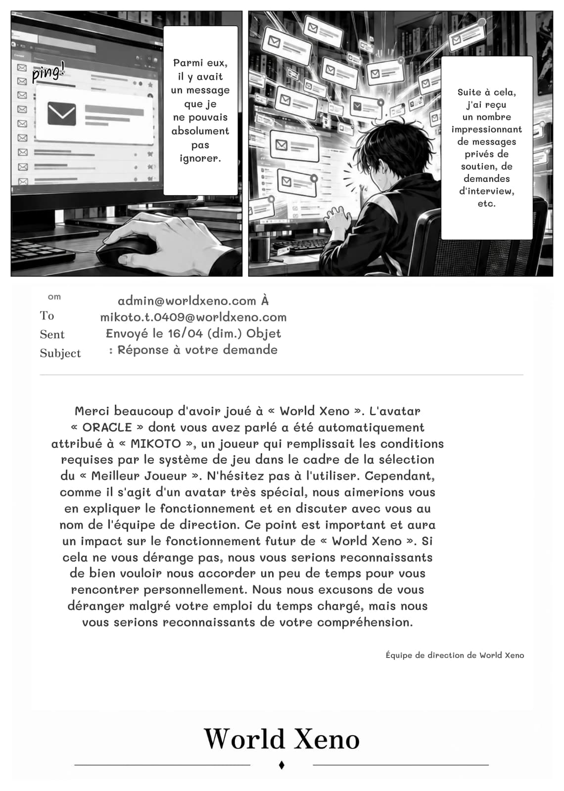 Parmi eux, il y avait un message que je ne pouvais absolument pas ignorer.
Suite à cela, j'ai reçu un nombre impressionnant de messages privés de soutien, de demandes d'interview, etc.
om
admin@worldxeno.com À mikoto.t.0409@worldxeno.com Envoyé le 16/04 (dim.) Objet : Réponse à votre demande
Merci beaucoup d'avoir joué à « World Xeno ». L'avatar « ORACLE » dont vous avez parlé a été automatiquement attribué à « MIKOTO », un joueur qui remplissait les conditions requises par le système de jeu dans le cadre de la sélection du « Meilleur Joueur ». N'hésitez pas à l'utiliser. Cependant, comme il s'agit d'un avatar très spécial, nous aimerions vous en expliquer le fonctionnement et en discuter avec vous au nom de l'équipe de direction. Ce point est important et aura un impact sur le fonctionnement futur de « World Xeno ». Si cela ne vous dérange pas, nous vous serions reconnaissants de bien vouloir nous accorder un peu de temps pour vous rencontrer personnellement. Nous nous excusons de vous déranger malgré votre emploi du temps chargé, mais nous vous serions reconnaissants de votre compréhension.
Équipe de direction de World Xeno