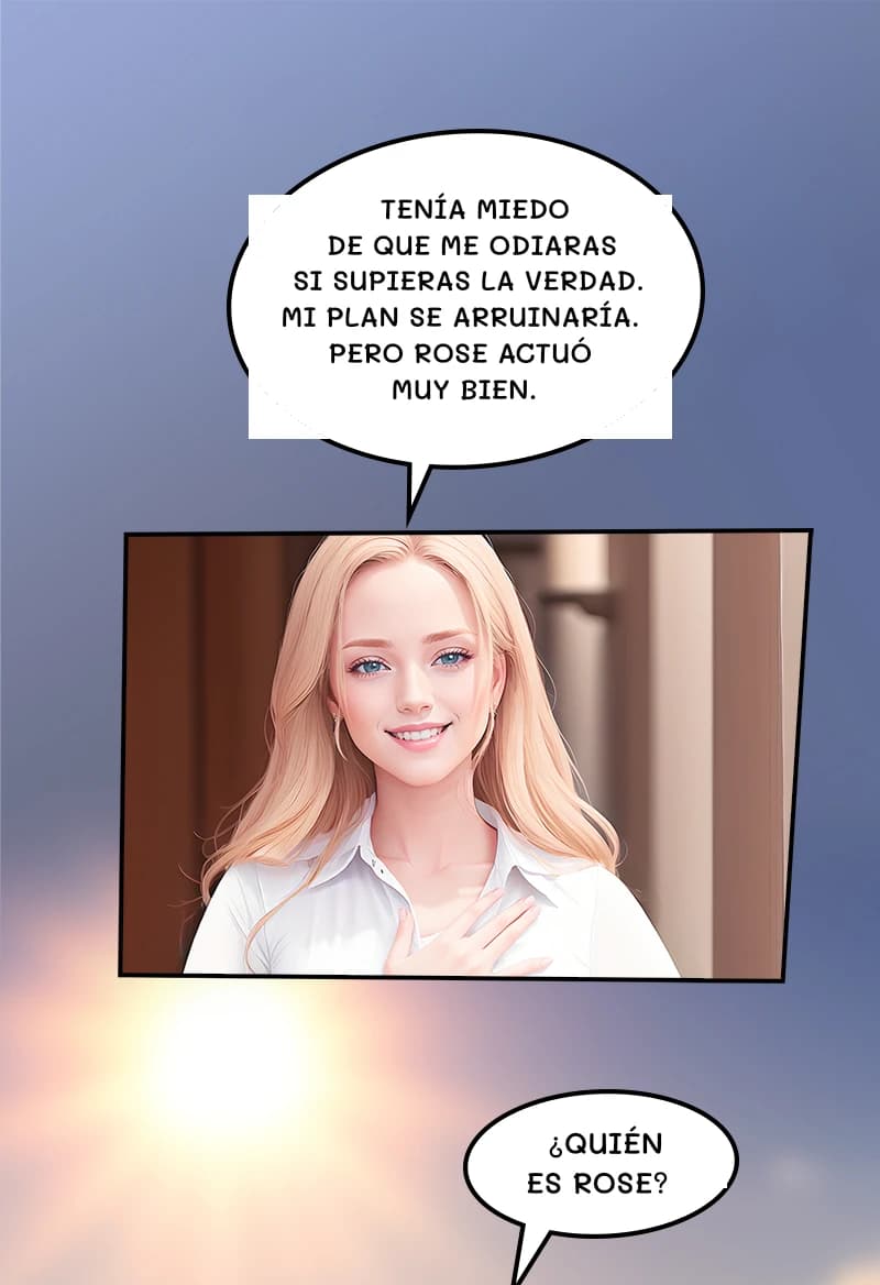 Tenía miedo de que me odiaras si supieras la verdad. Mi plan se arruinaría. Pero Rose actuó muy bien.
¿Quién es Rose?