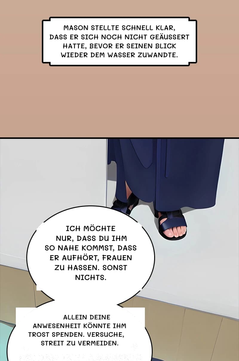 Mason stellte schnell klar, dass er sich noch nicht geäußert hatte, bevor er seinen Blick wieder dem Wasser zuwandte.
Ich möchte nur, dass du ihm so nahe kommst, dass er aufhört, Frauen zu hassen. Sonst nichts.
Allein deine Anwesenheit könnte ihm Trost spenden. Versuche, Streit zu vermeiden.