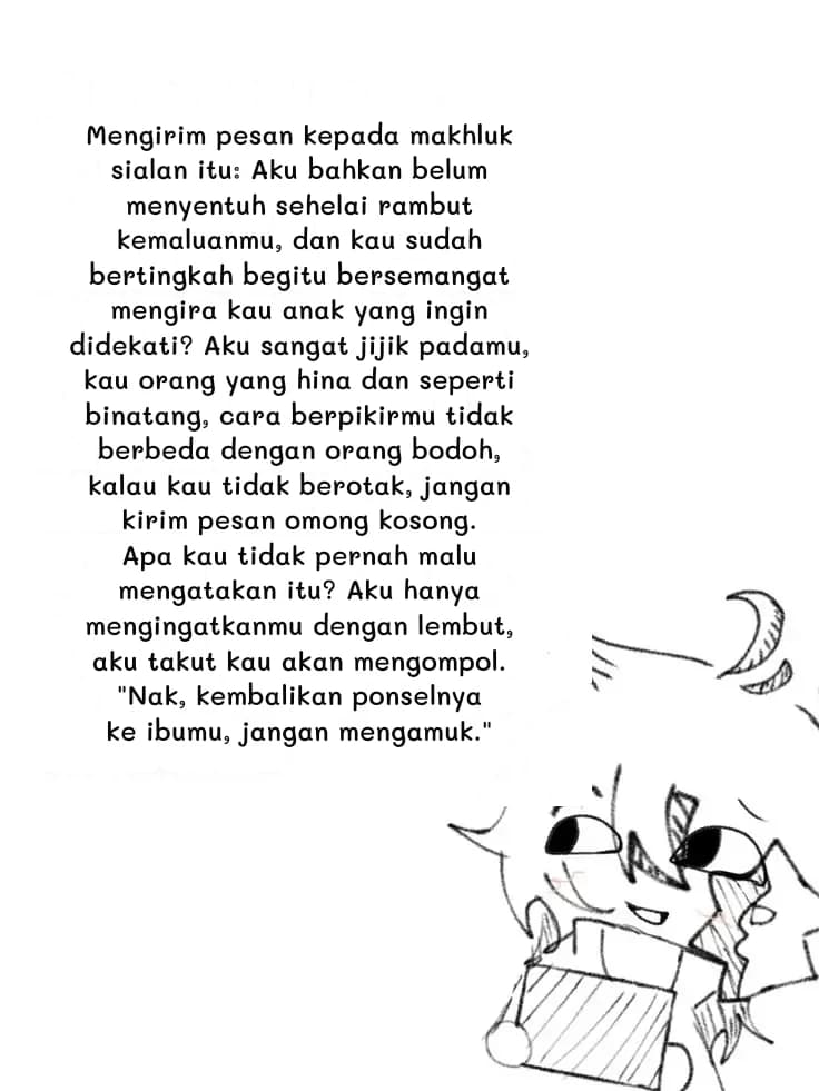 Mengirim pesan kepada makhluk sialan itu: Aku bahkan belum menyentuh sehelai rambut kemaluanmu, dan kau sudah bertingkah begitu bersemangat mengira kau anak yang ingin didekati? Aku sangat jijik padamu, kau orang yang hina dan seperti binatang, cara berpikirmu tidak berbeda dengan orang bodoh, kalau kau tidak berotak, jangan kirim pesan omong kosong. Apa kau tidak pernah malu mengatakan itu? Aku hanya mengingatkanmu dengan lembut, aku takut kau akan mengompol. "Nak, kembalikan ponselnya ke ibumu, jangan mengamuk."