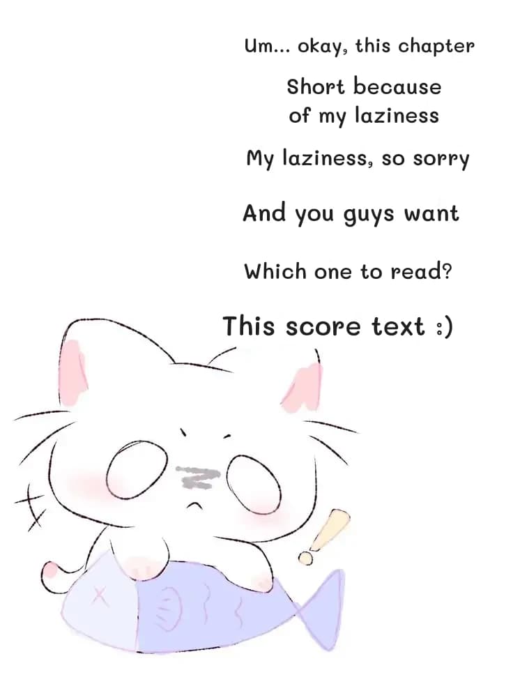 Um... okay, this chapter
Short because of my laziness
My laziness, so sorry
And you guys want
Which one to read?
This score text :)