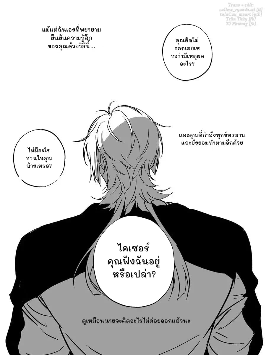 แม้แต่ฉันเองที่พยายามยืนยันความรู้สึกของคุณด้วยวิธีนี้...
คุณคิดไม่ออกเลยเหรอว่ามีเหตุผลอะไร?
และคุณที่กำลังทุกข์ทรมานและยังยอมทำตามอีกด้วย
ไม่มีอะไรกวนใจคุณบ้างเหรอ?
ไคเซอร์ คุณฟังฉันอยู่หรือเปล่า?
ดูเหมือนนายจะคิดอะไรไม่ค่อยออกแล้วนะ