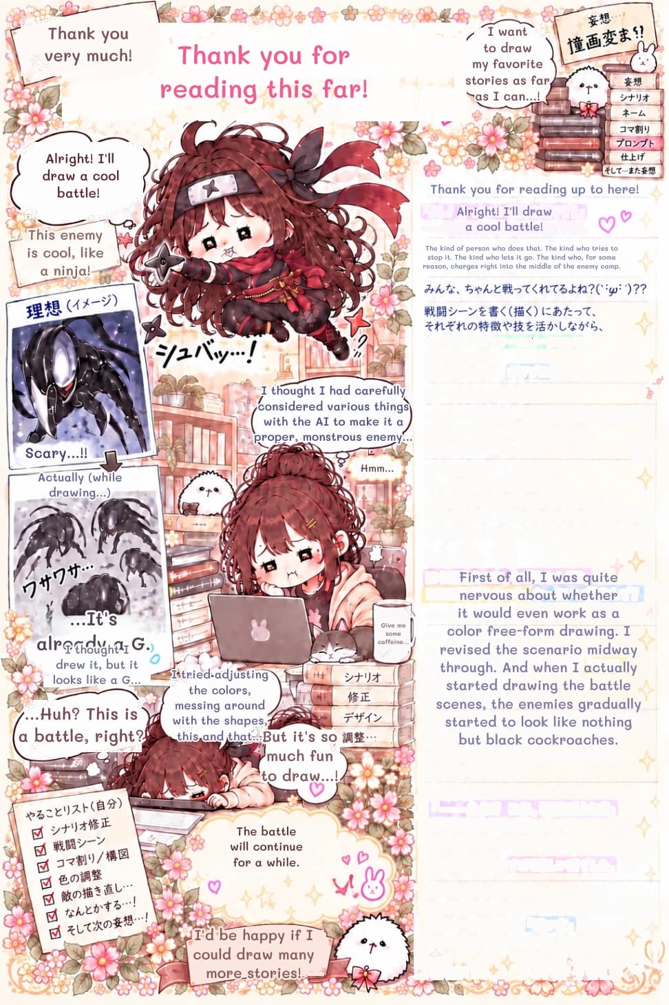 I want to draw my favorite stories as far as I can...!
Alright! I'll draw a cool battle!
Thank you for reading this far!
Thank you very much!
Thank you for reading up to here!
Alright! I'll draw a cool battle!
This enemy is cool, like a ninja!
I thought I had carefully considered various things with the AI ​​to make it a proper, monstrous enemy...
Scary...!!
Actually (while drawing...)
...It's already a G.
I thought I drew it, but it looks like a G...
...Huh? This is a battle, right?
I tried adjusting the colors, messing around with the shapes, this and that...
But it's so much fun to draw...!
The battle will continue for a while.
I'd be happy if I could draw many more stories!
Give me some caffeine...
Hmm...
The kind of person who does that. The kind who tries to stop it. The kind who lets it go. The kind who, for some reason, charges right into the middle of the enemy camp.
First of all, I was quite nervous about whether it would even work as a color free-form drawing. I revised the scenario midway through. And when I actually started drawing the battle scenes, the enemies gradually started to look like nothing but black cockroaches.