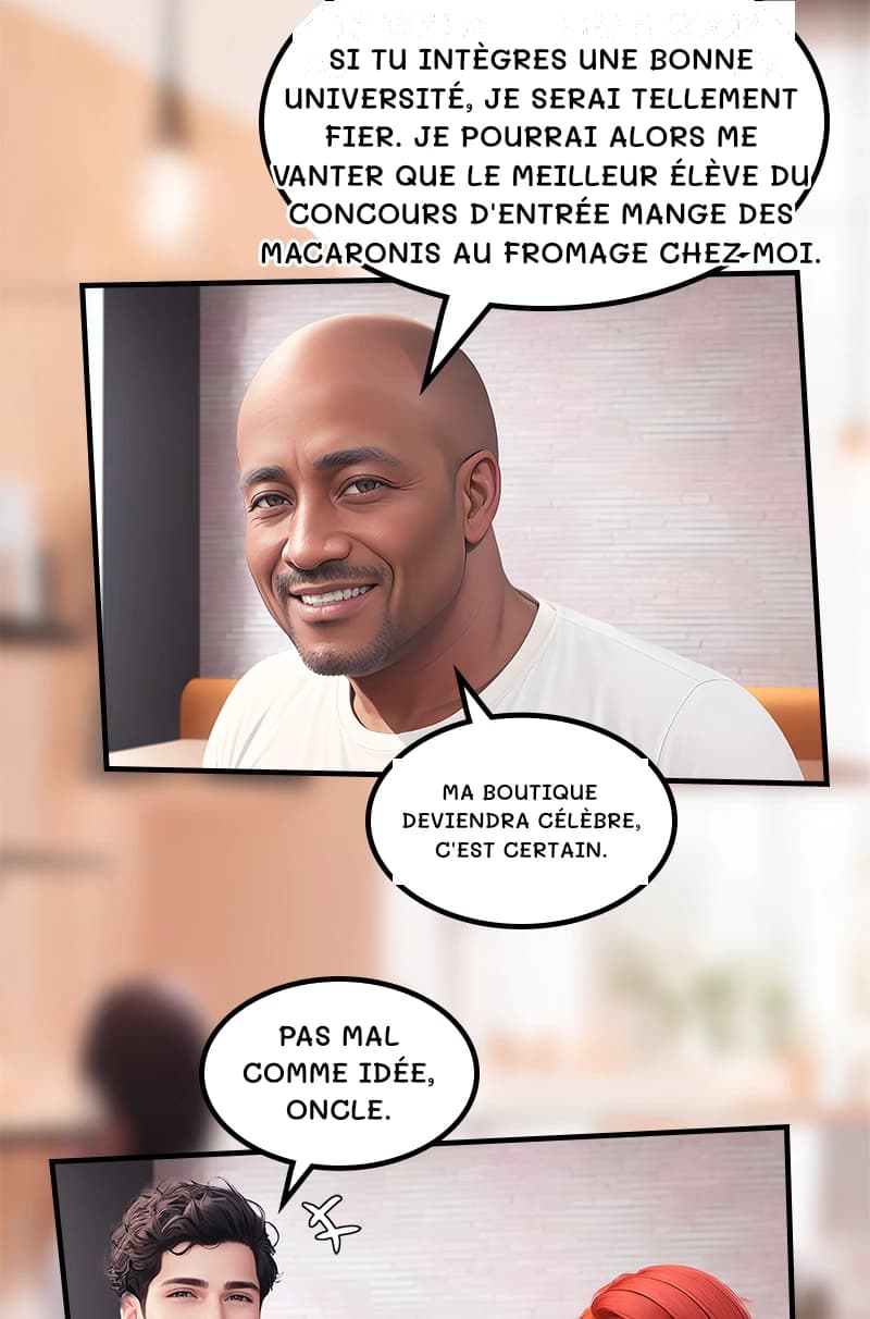 Si tu intègres une bonne université, je serai tellement fier. Je pourrai alors me vanter que le meilleur élève du concours d'entrée mange des macaronis au fromage chez moi.
Ma boutique deviendra célèbre, c'est certain.
Pas mal comme idée, oncle.