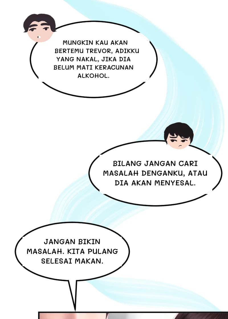 MUNGKIN KAU AKAN BERTEMU TREVOR, ADIKKU YANG NAKAL, JIKA DIA BELUM MATI KERACUNAN ALKOHOL.
BILANG JANGAN CARI MASALAH DENGANKU, ATAU DIA AKAN MENYESAL.
JANGAN BIKIN MASALAH. KITA PULANG SELESAI MAKAN.