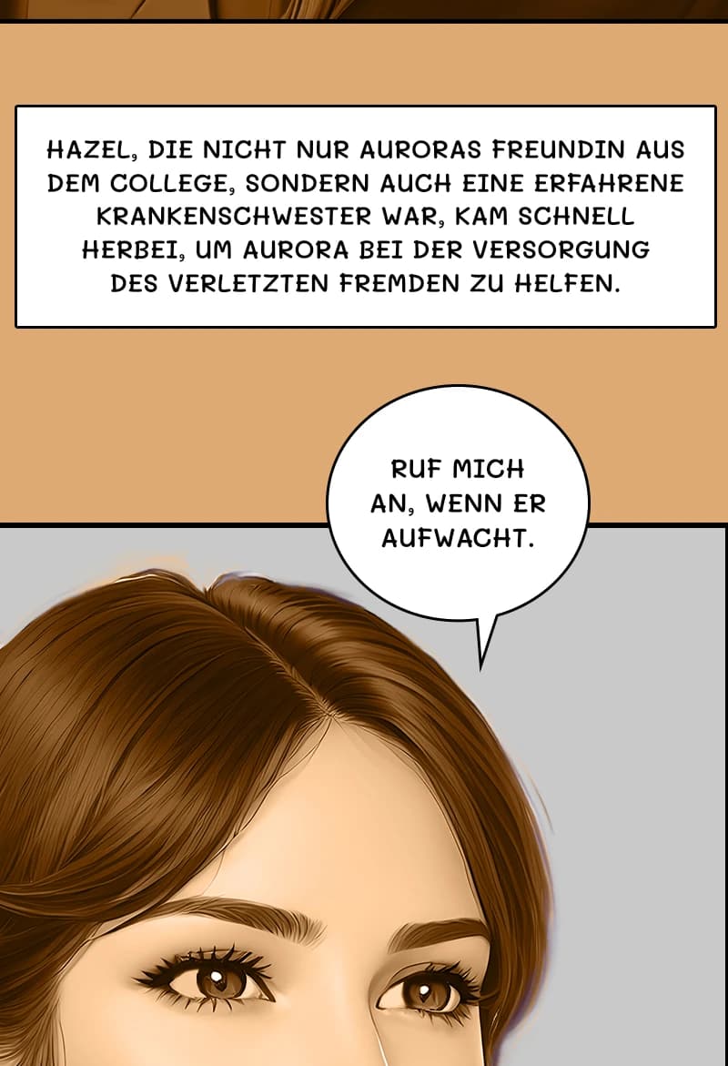 HAZEL, DIE NICHT NUR AURORAS FREUNDIN AUS DEM COLLEGE, SONDERN AUCH EINE ERFAHRENE KRANKENSCHWESTER WAR, KAM SCHNELL HERBEI, UM AURORA BEI DER VERSORGUNG DES VERLETZTEN FREMDEN ZU HELFEN.
RUF MICH AN, WENN ER AUFWACHT.