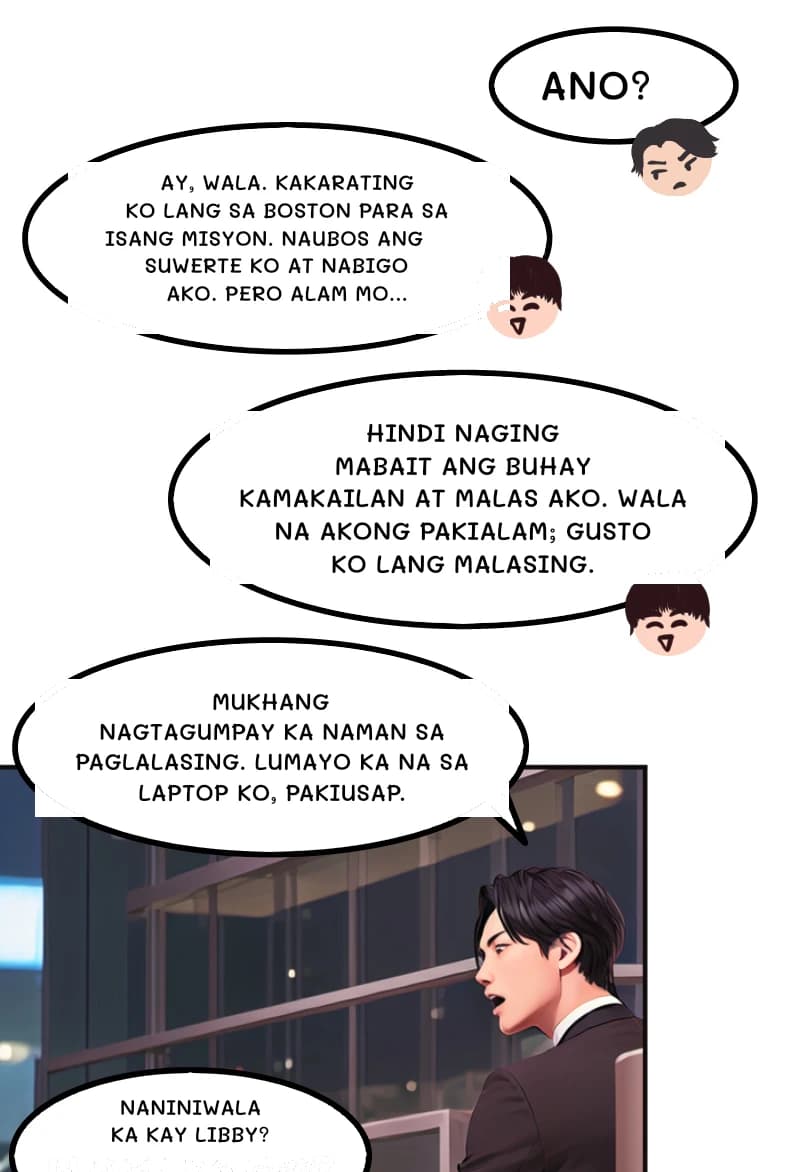 ANO?
AY, WALA. KAKARATING KO LANG SA BOSTON PARA SA ISANG MISYON. NAUBOS ANG SUWERTE KO AT NABIGO AKO. PERO ALAM MO...
Hindi naging mabait ang buhay kamakailan at malas ako. Wala na akong pakialam; gusto ko lang malasing.
MUKHANG NAGTAGUMPAY KA NAMAN SA PAGLALASING. LUMAYO KA NA SA LAPTOP KO, PAKIUSAP.
Naniniwala ka kay Libby?