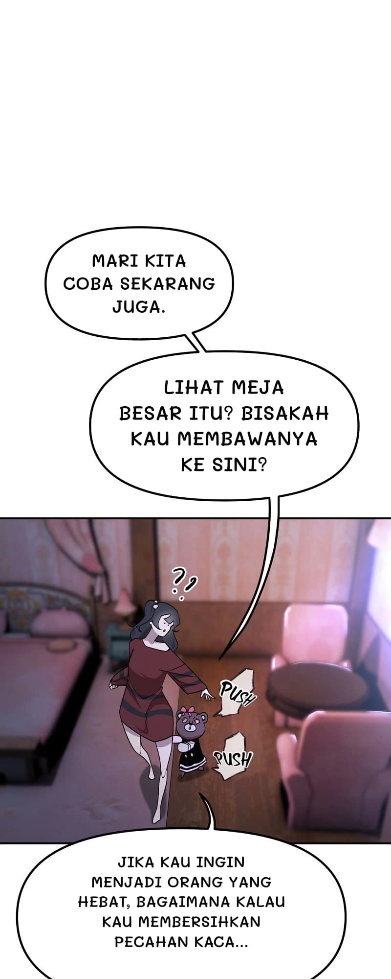 Mari kita coba sekarang juga.
Lihat meja besar itu? Bisakah kau membawanya ke sini?
Jika kau ingin menjadi orang yang hebat, bagaimana kalau kau membersihkan pecahan kaca...
