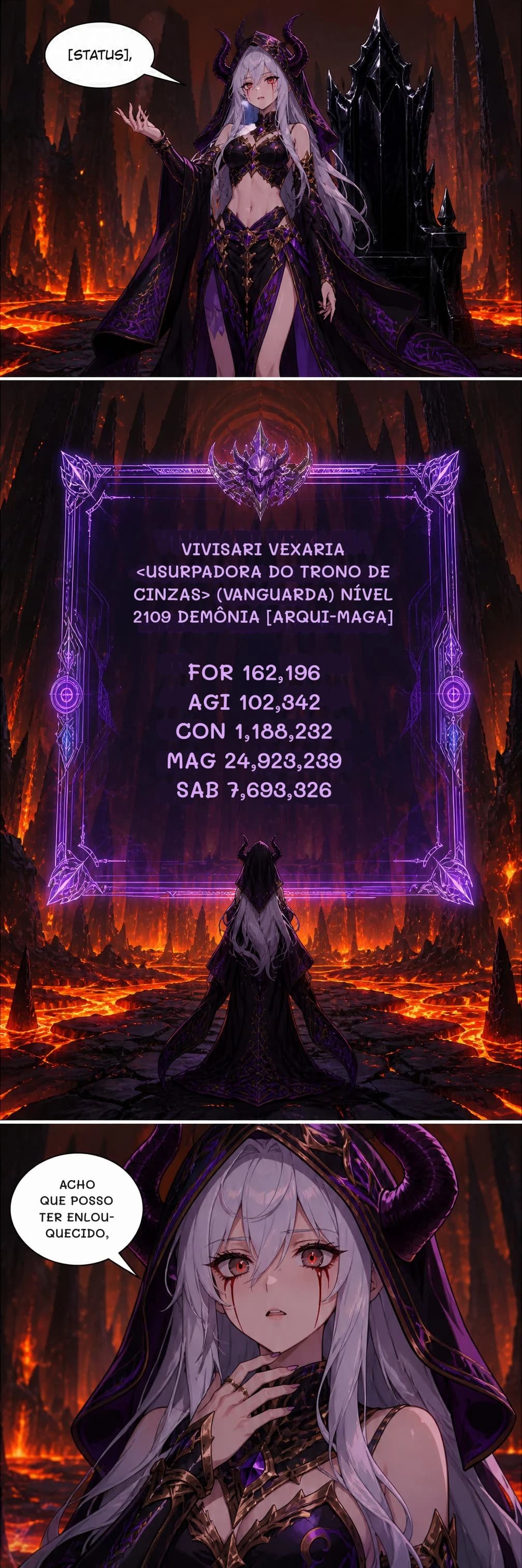 VIVISARI VEXARIA <USURPADORA DO TRONO DE CINZAS> (VANGUARDA) NÍVEL 2109 DEMÔNIA [ARQUI-MAGA]
FOR 162,196 AGI 102,342 CON 1,188,232 MAG 24,923,239 SAB 7,693,326
ACHO QUE POSSO TER ENLOUQUECIDO,