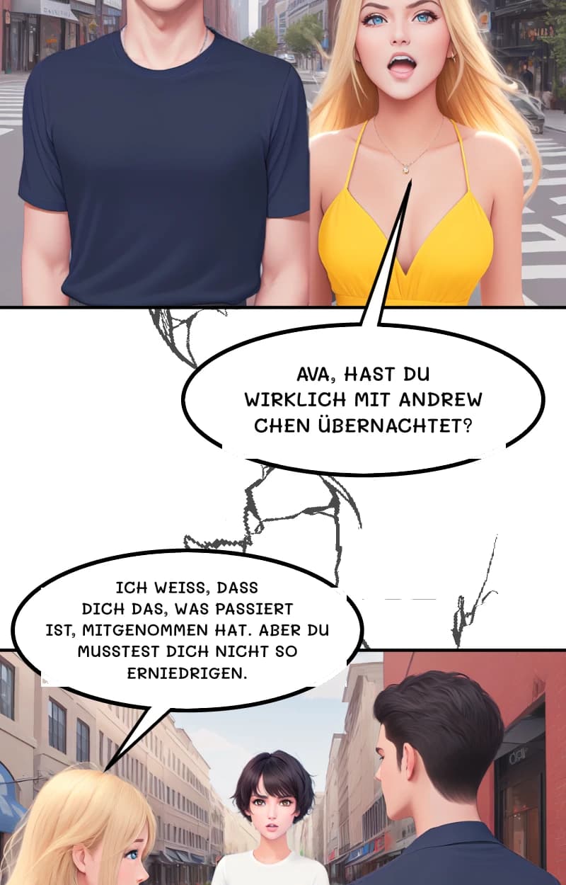 Ava, hast du wirklich mit Andrew Chen übernachtet?
ICH WEISS, DASS DICH DAS, WAS PASSIERT IST, MITGENOMMEN HAT. ABER DU MUSSTEST DICH NICHT SO ERNIEDRIGEN.