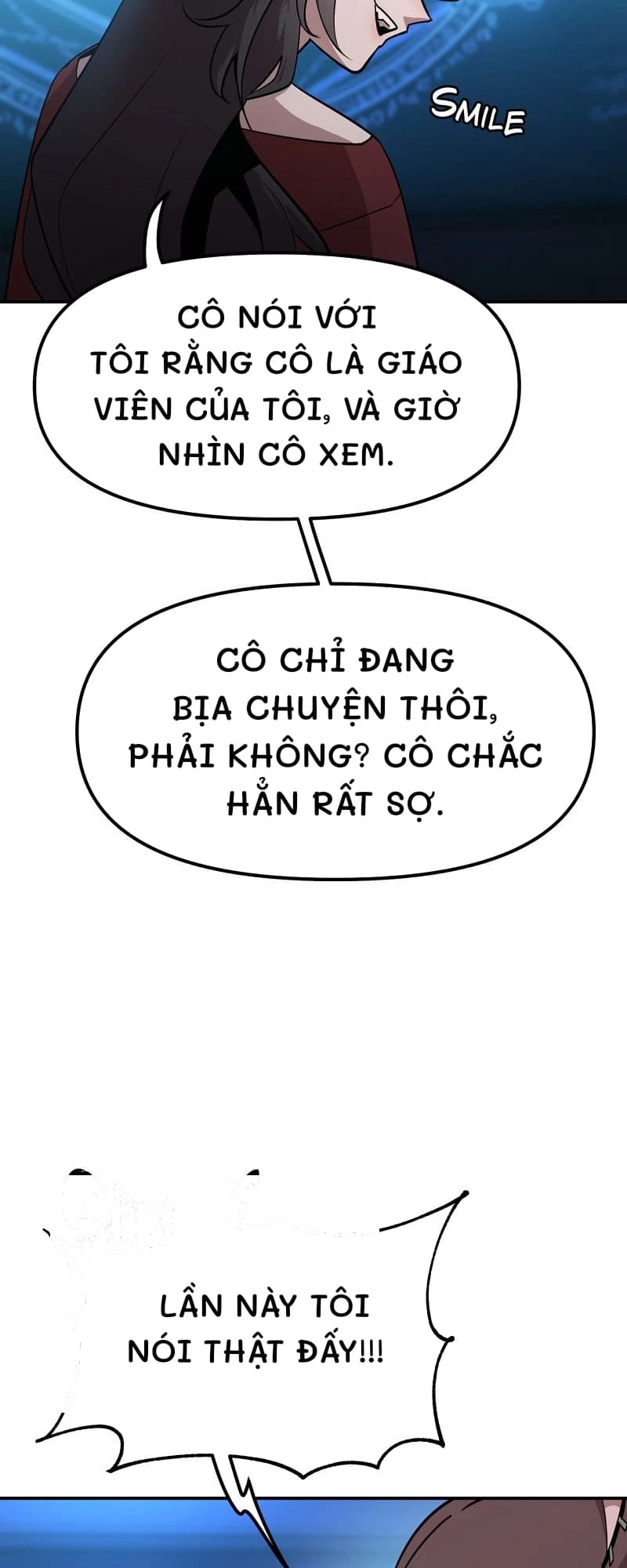 Cô nói với tôi rằng cô là giáo viên của tôi, và giờ nhìn cô xem.
Cô chỉ đang bịa chuyện thôi, phải không? Cô chắc hẳn rất sợ.
Lần này tôi nói thật đấy!!!