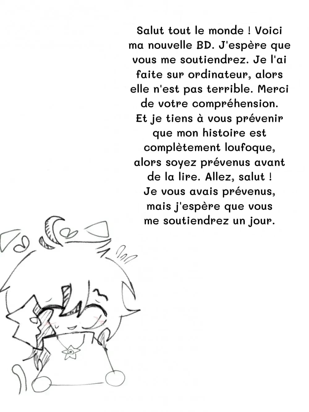 Salut tout le monde ! Voici ma nouvelle BD. J'espère que vous me soutiendrez. Je l'ai faite sur ordinateur, alors elle n'est pas terrible. Merci de votre compréhension. Et je tiens à vous prévenir que mon histoire est complètement loufoque, alors soyez prévenus avant de la lire. Allez, salut ! Je vous avais prévenus, mais j'espère que vous me soutiendrez un jour.