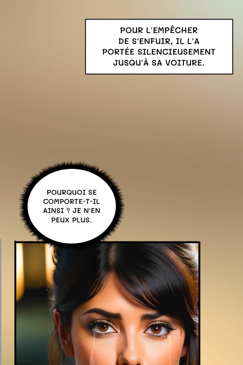 Pour l'empêcher de s'enfuir, il l'a portée silencieusement jusqu'à sa voiture.
Pourquoi se comporte-t-il ainsi ? Je n'en peux plus.