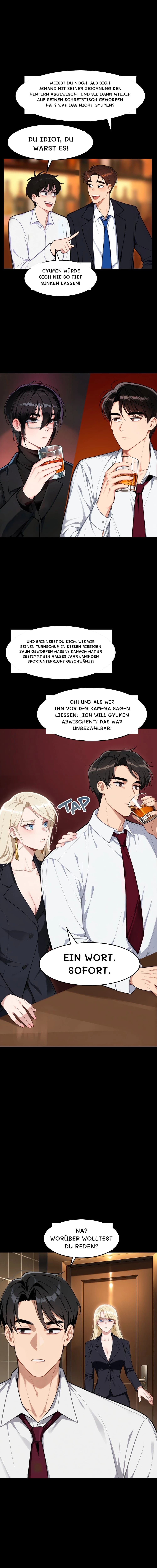 Weißt du noch, als sich jemand mit seiner Zeichnung den Hintern abgewischt und sie dann wieder auf seinen Schreibtisch geworfen hat? War das nicht Gyumin?
Du Idiot, du warst es!
Gyumin würde sich nie so tief sinken lassen!
Und erinnerst du dich, wie wir seinen Turnschuh in diesen riesigen Baum geworfen haben? Danach hat er bestimmt ein halbes Jahr lang den Sportunterricht geschwänzt!
Oh! Und als wir ihn vor der Kamera sagen ließen: „Ich will Gyumin abwischen“? Das war unbezahlbar!
Ein Wort. Sofort.
Na? Worüber wolltest du reden?