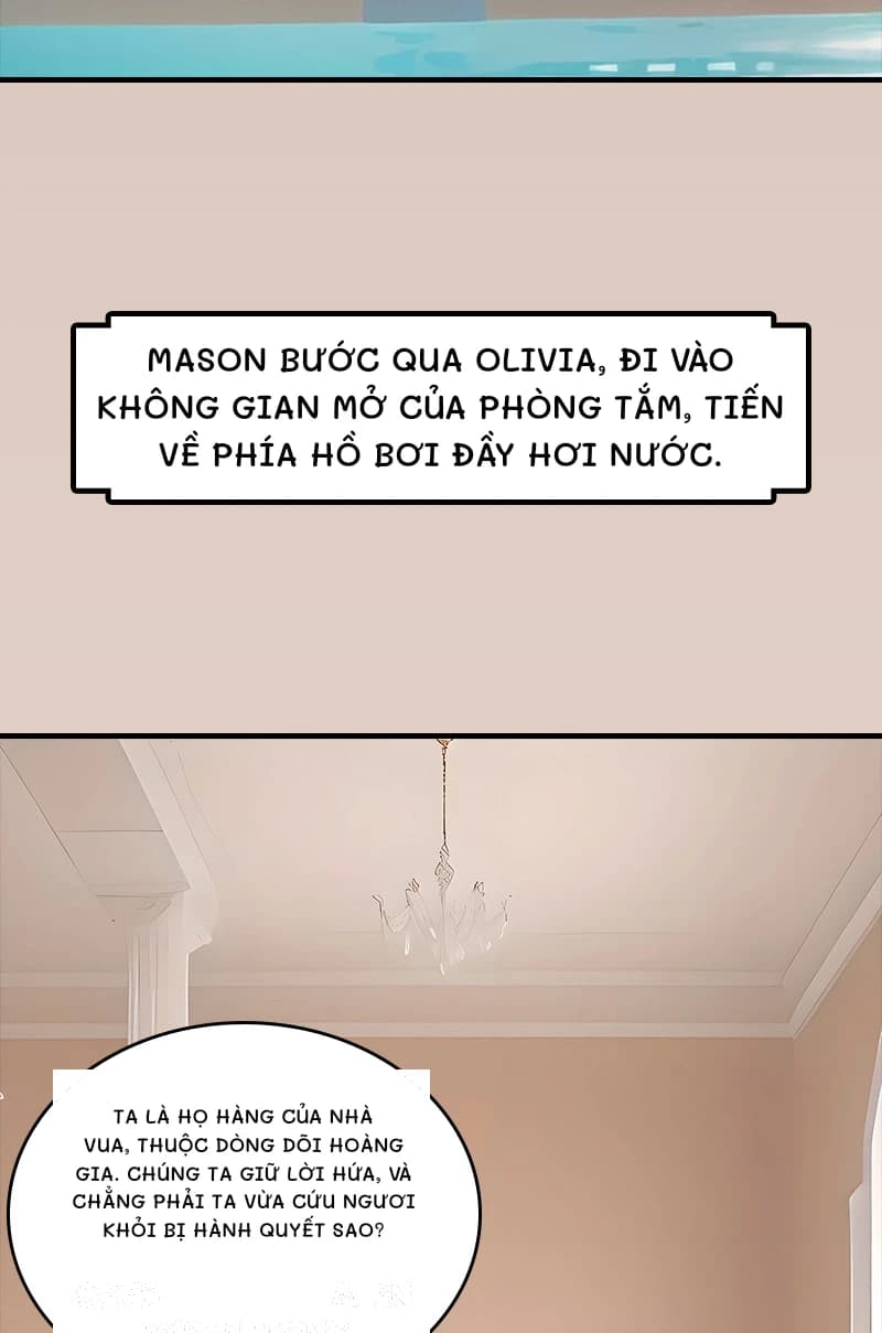 Mason bước qua Olivia, đi vào không gian mở của phòng tắm, tiến về phía hồ bơi đầy hơi nước.
Ta là họ hàng của nhà vua, thuộc dòng dõi hoàng gia. Chúng ta giữ lời hứa, và chẳng phải ta vừa cứu ngươi khỏi bị hành quyết sao?