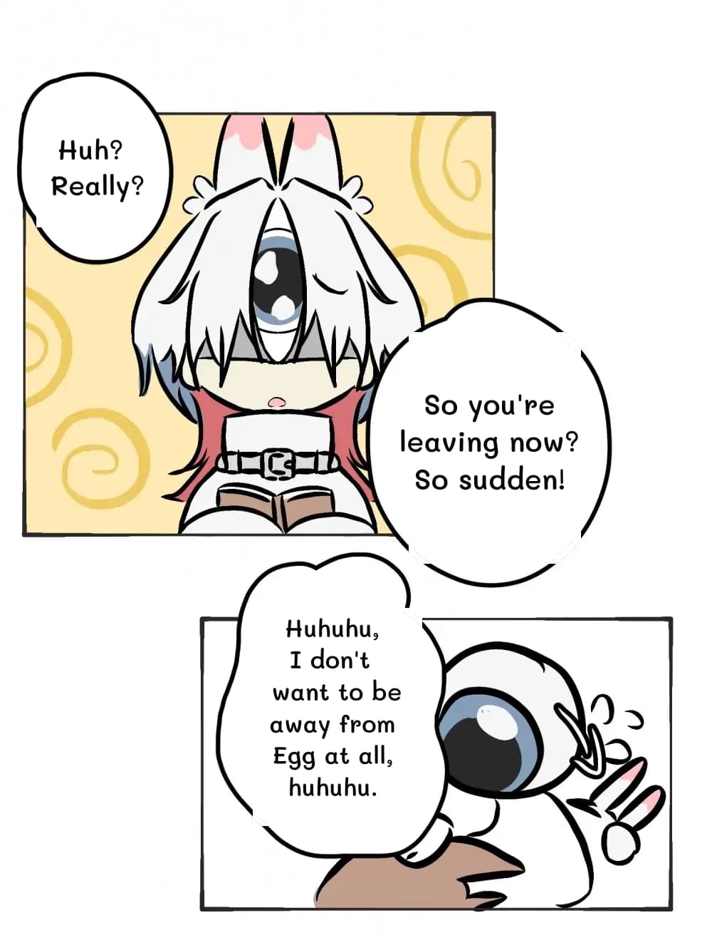 Huh? Really?
So you're leaving now? So sudden!
Huhuhu, I don't want to be away from Egg at all, huhuhu.