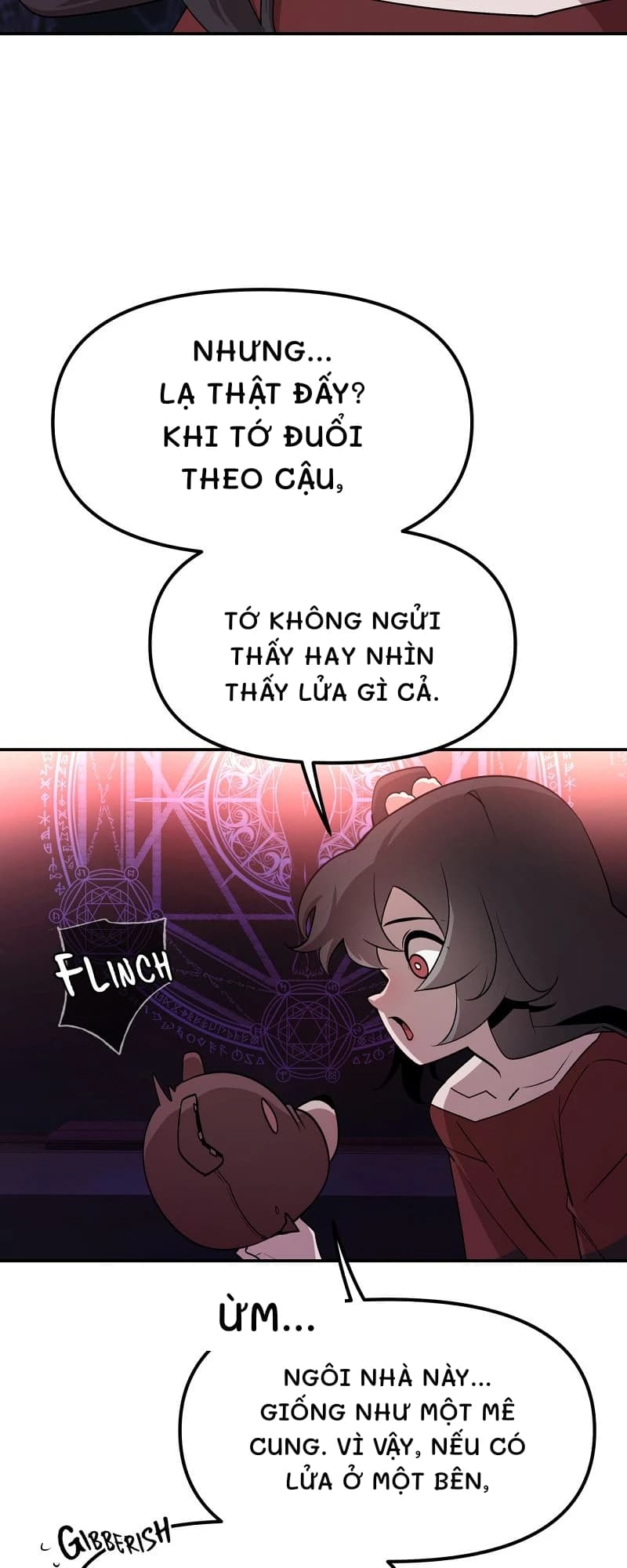 Nhưng... Lạ thật đấy? Khi tớ đuổi theo cậu,
Tớ không ngửi thấy hay nhìn thấy lửa gì cả.
Ừm...
Ngôi nhà này... Giống như một mê cung. Vì vậy, nếu có lửa ở một bên,
