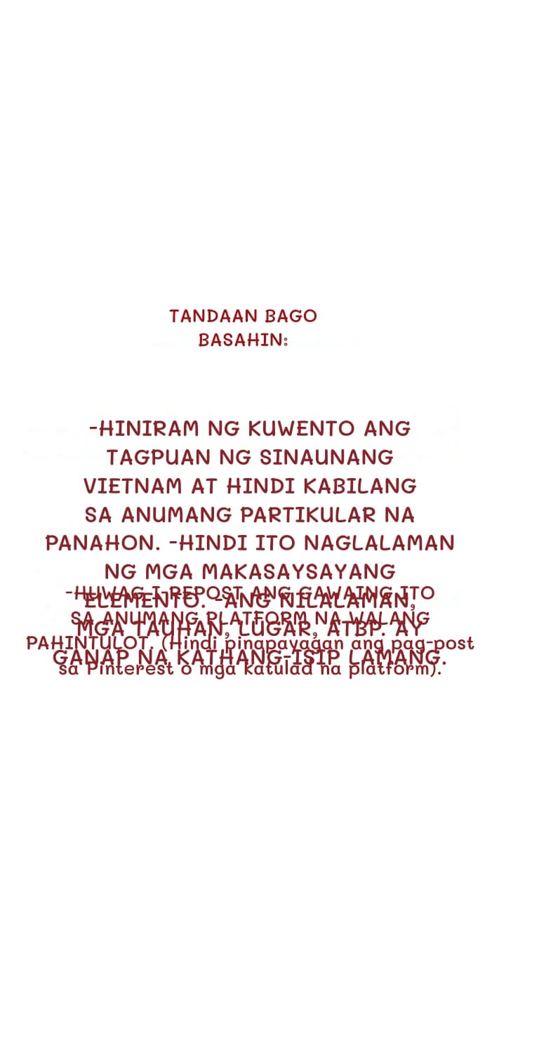 Tandaan bago basahin:
-Hiniram ng kuwento ang tagpuan ng sinaunang Vietnam at hindi kabilang sa anumang partikular na panahon. -Hindi ito naglalaman ng mga makasaysayang elemento. -Ang nilalaman, mga tauhan, lugar, atbp. ay ganap na kathang-isip lamang.
-HUWAG I-REPOST ANG GAWAING ITO SA ANUMANG PLATFORM NA WALANG PAHINTULOT. (Hindi pinapayagan ang pag-post sa Pinterest o mga katulad na platform).