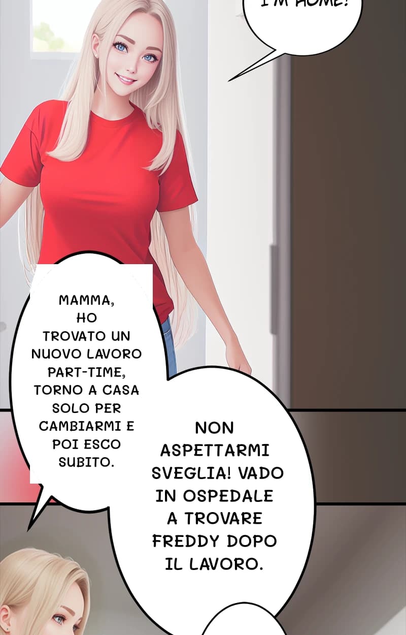 Mamma, ho trovato un nuovo lavoro part-time, torno a casa solo per cambiarmi e poi esco subito.
Non aspettarmi sveglia! Vado in ospedale a trovare Freddy dopo il lavoro.
