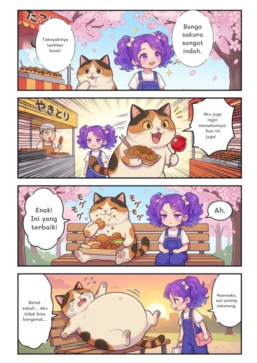 Bunga sakura sangat indah.
Takoyakinya terlihat lezat!
Aku juga ingin memakannya! Dan ini juga!
Enak! Ini yang terbaik!
Ah.
Berat sekali... Aku tidak bisa bergerak...
Nyansuke, ayo pulang sekarang.