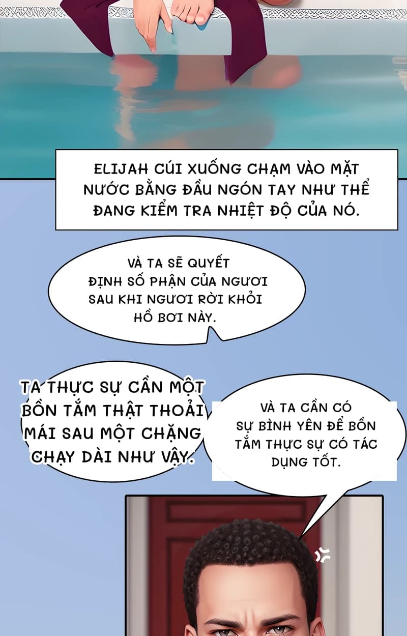 Elijah cúi xuống chạm vào mặt nước bằng đầu ngón tay như thể đang kiểm tra nhiệt độ của nó.
Và ta sẽ quyết định số phận của ngươi sau khi ngươi rời khỏi hồ bơi này.
Ta thực sự cần một bồn tắm thật thoải mái sau một chặng chạy dài như vậy.
Và ta cần có sự bình yên để bồn tắm thực sự có tác dụng tốt.