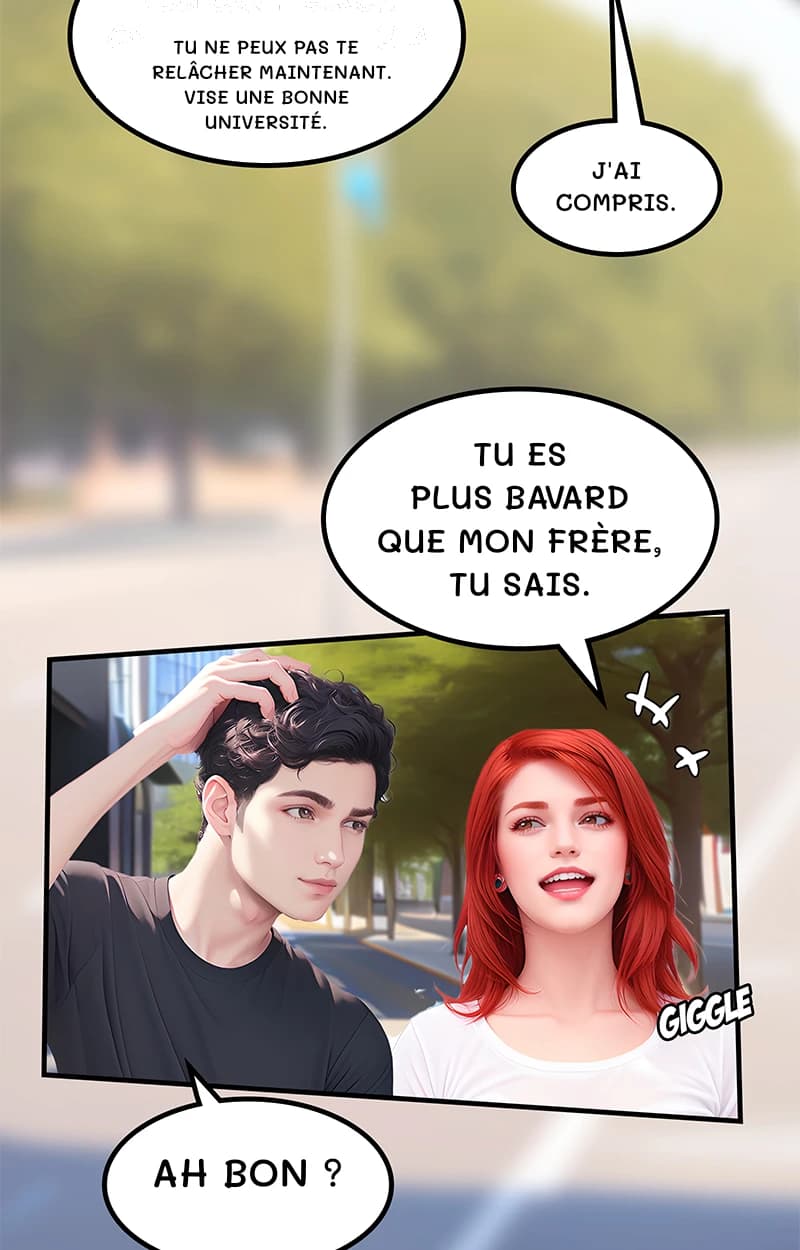 Tu ne peux pas te relâcher maintenant. Vise une bonne université.
J'ai compris.
Tu es plus bavard que mon frère, tu sais.
Ah bon ?