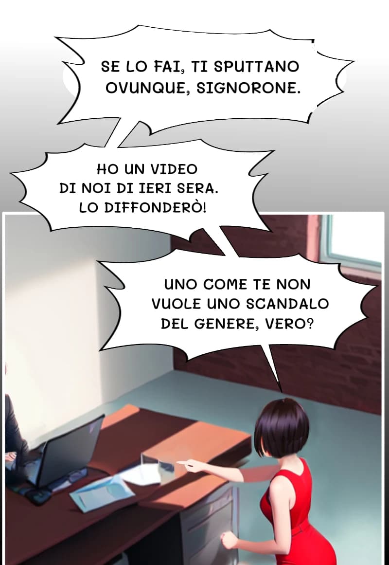 SE LO FAI, TI SPUTTANO OVUNQUE, SIGNORONE.
HO UN VIDEO DI NOI DI IERI SERA. LO DIFFONDERÒ!
UNO COME TE NON VUOLE UNO SCANDALO DEL GENERE, VERO?