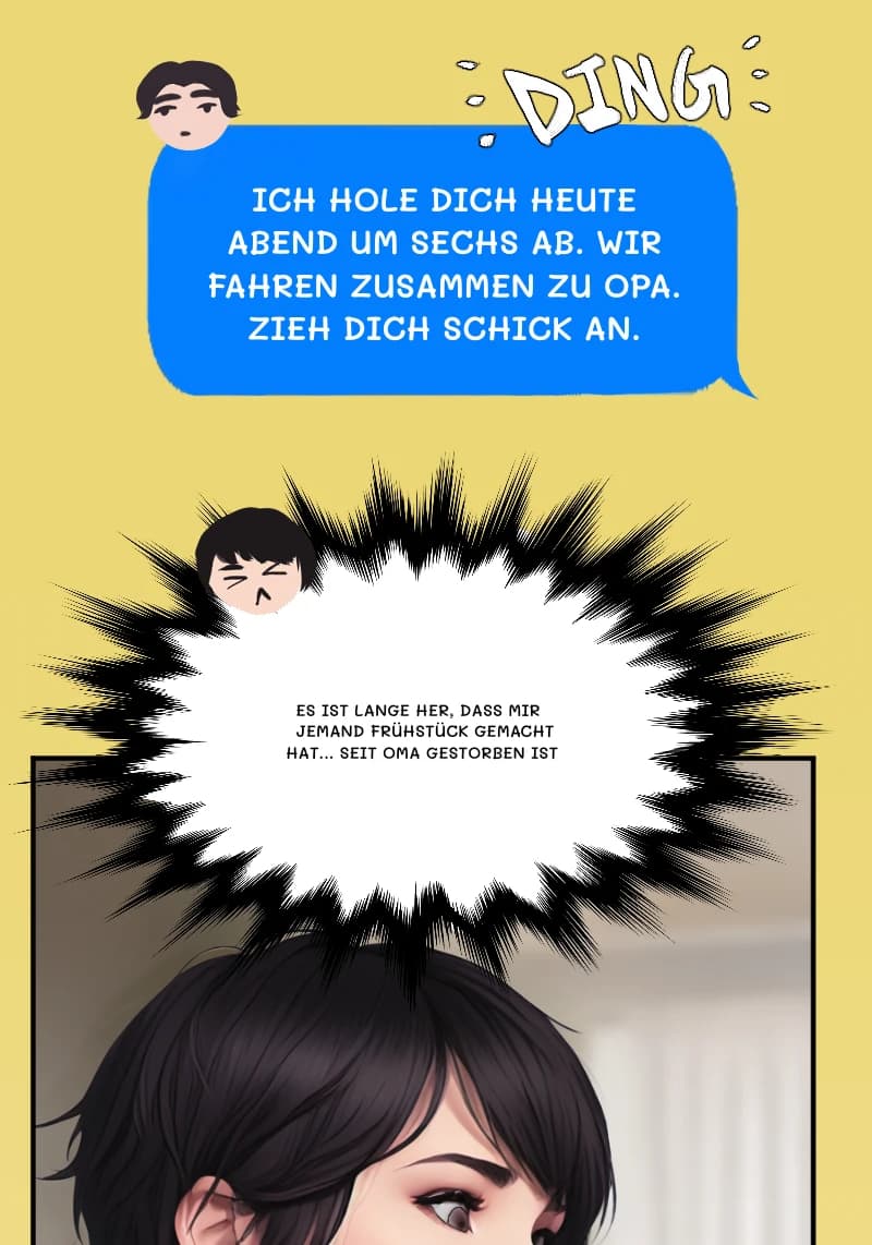 ICH HOLE DICH HEUTE ABEND UM SECHS AB. WIR FAHREN ZUSAMMEN ZU OPA. ZIEH DICH SCHICK AN.
ES IST LANGE HER, DASS MIR JEMAND FRÜHSTÜCK GEMACHT HAT... SEIT OMA GESTORBEN IST