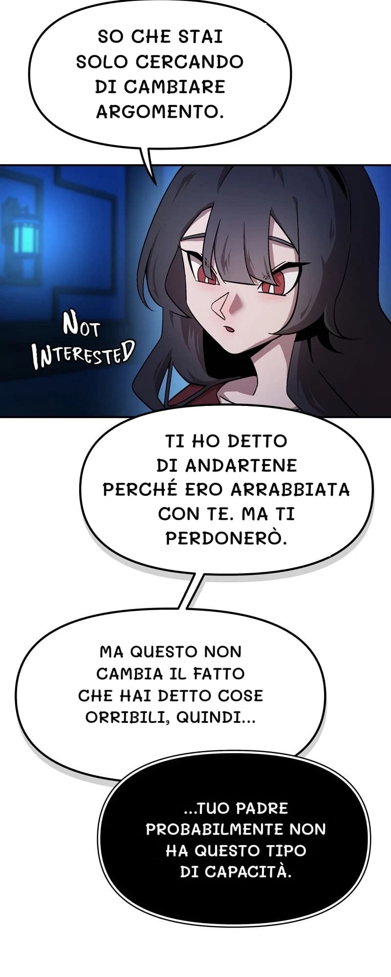 So che stai solo cercando di cambiare argomento.
Ti ho detto di andartene perché ero arrabbiata con te. Ma ti perdonerò.
Ma questo non cambia il fatto che hai detto cose orribili, quindi...
...tuo padre probabilmente non ha questo tipo di capacità.