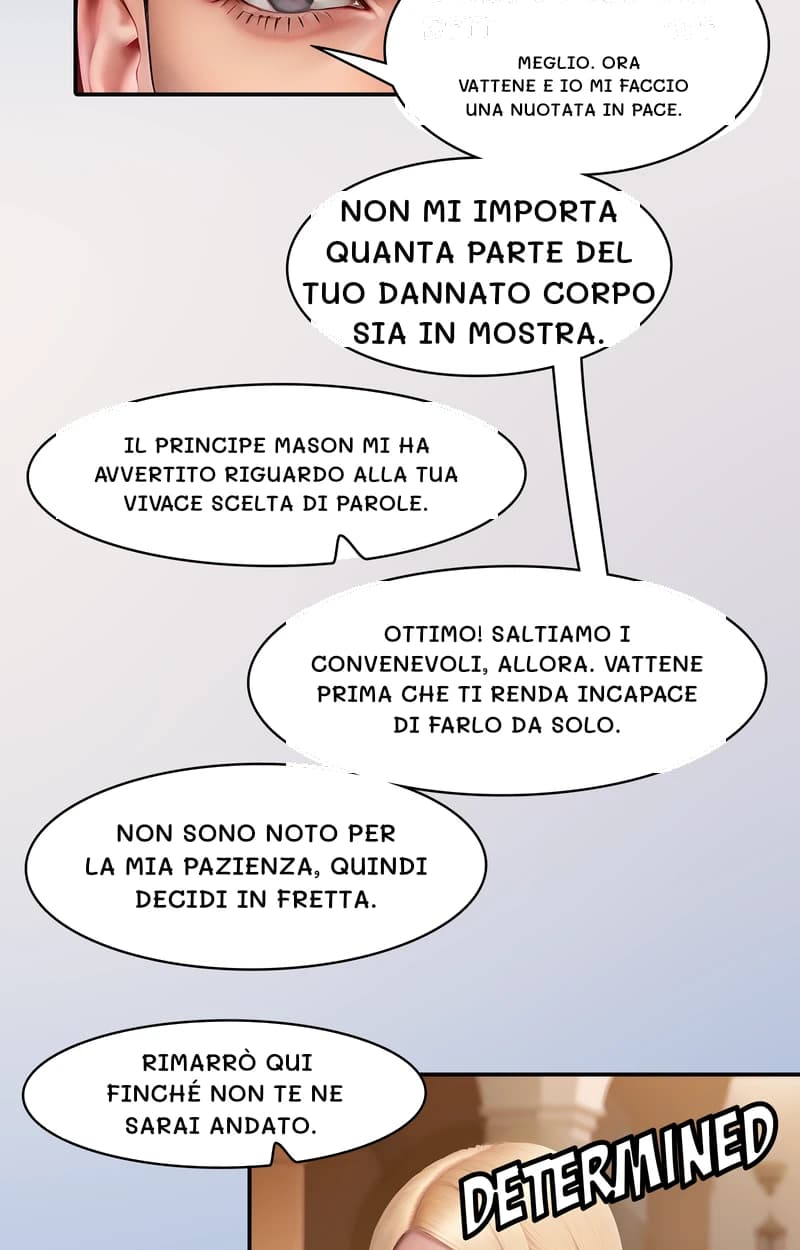 Meglio. Ora vattene e io mi faccio una nuotata in pace.
Non mi importa quanta parte del tuo dannato corpo sia in mostra.
Il principe Mason mi ha avvertito riguardo alla tua vivace scelta di parole.
Ottimo! Saltiamo i convenevoli, allora. Vattene prima che ti renda incapace di farlo da solo.
Non sono noto per la mia pazienza, quindi decidi in fretta.
Rimarrò qui finché non te ne sarai andato.