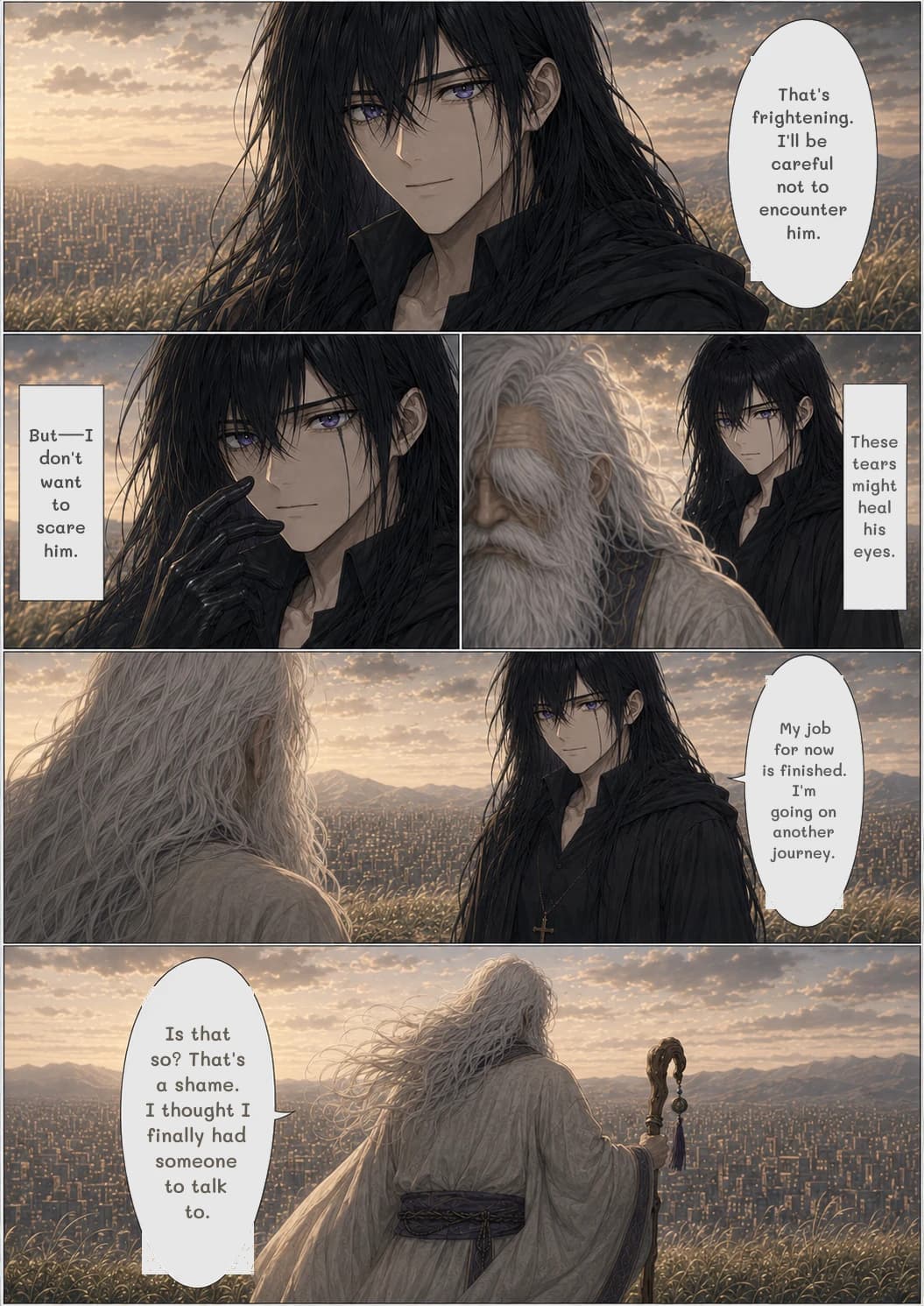 That's frightening. I'll be careful not to encounter him.
These tears might heal his eyes.
But—I don't want to scare him.
My job for now is finished. I'm going on another journey.
Is that so? That's a shame. I thought I finally had someone to talk to.