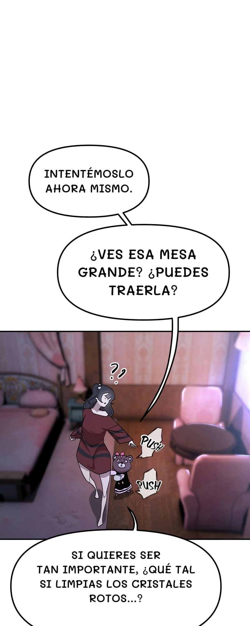Intentémoslo ahora mismo.
¿Ves esa mesa grande? ¿Puedes traerla?
Si quieres ser tan importante, ¿qué tal si limpias los cristales rotos...?